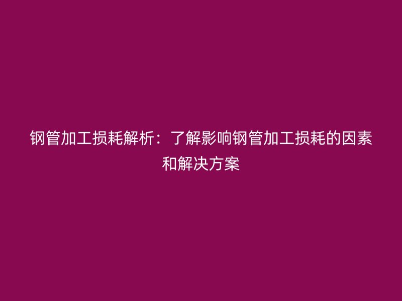 鋼管加工損耗解析：了解影響鋼管加工損耗的因素和解決方案