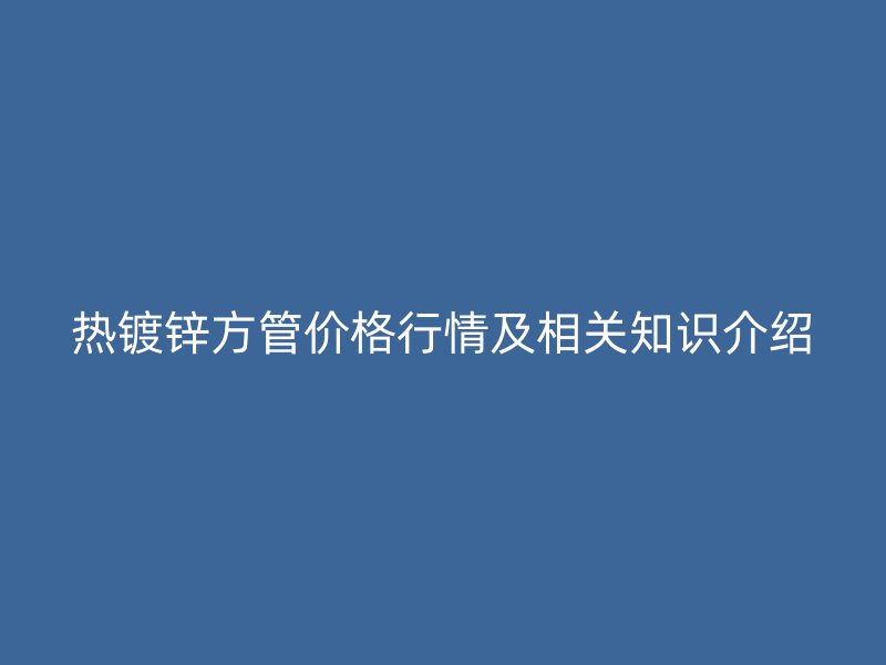 熱鍍鋅方管價格行情及相關知識介紹