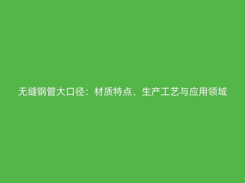 無縫鋼管大口徑：材質特點、生產工藝與應用領域