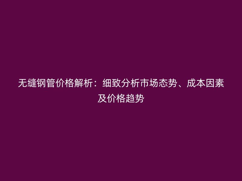 無縫鋼管價格解析：細致分析市場態勢、成本因素及價格趨勢