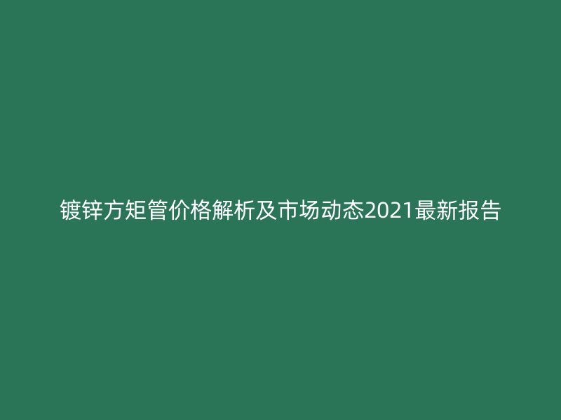 鍍鋅方矩管價格解析及市場動態(tài)2021最新報告