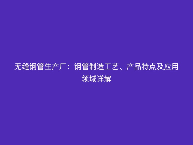 無縫鋼管生產廠：鋼管制造工藝、產品特點及應用領域詳解