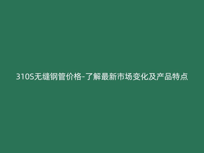 310S無縫鋼管價格-了解最新市場變化及產品特點