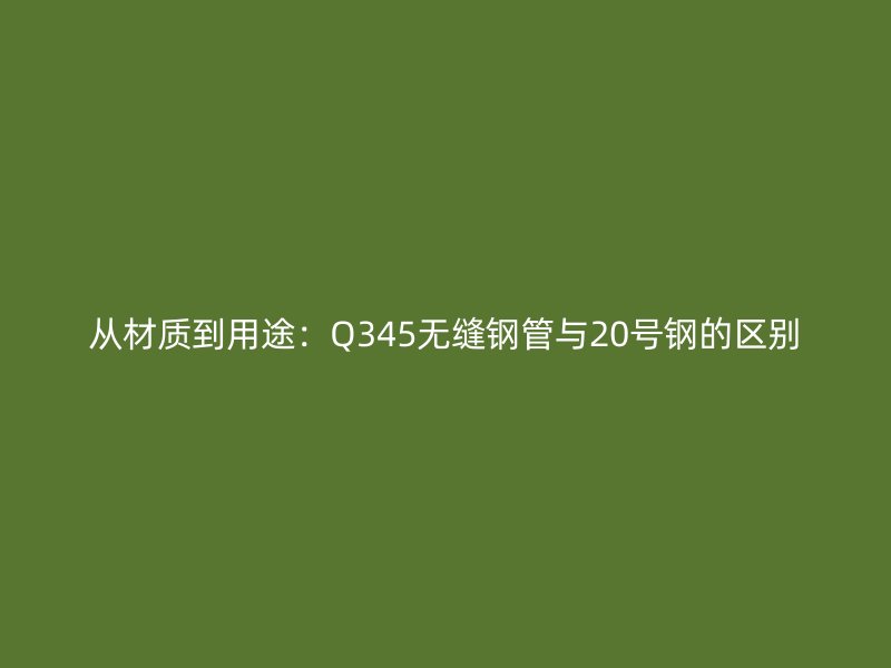 從材質到用途：Q345無縫鋼管與20號鋼的區別
