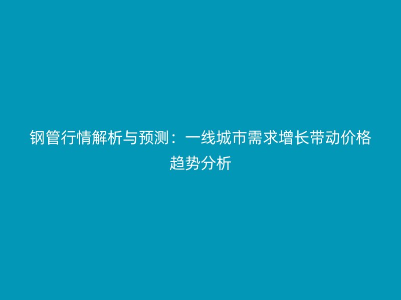 鋼管行情解析與預(yù)測：一線城市需求增長帶動價(jià)格趨勢分析
