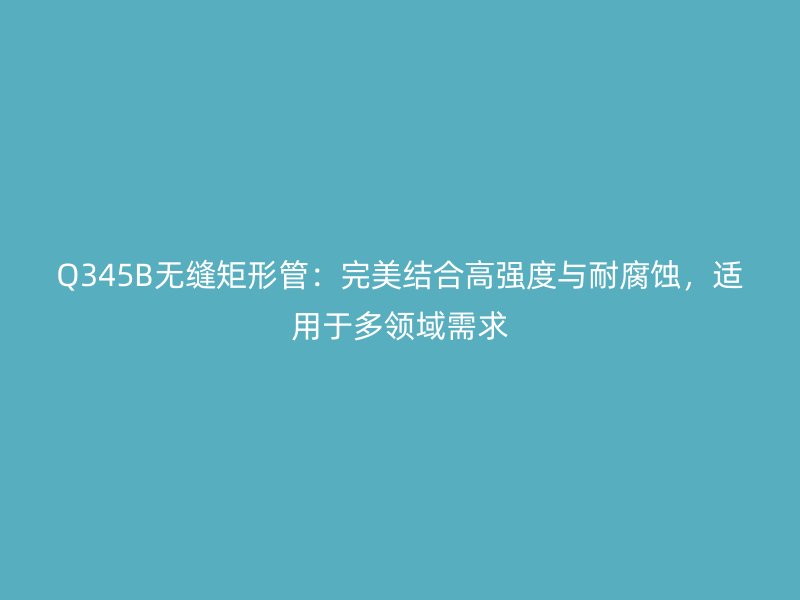Q345B無縫矩形管：完美結合高強度與耐腐蝕，適用于多領域需求