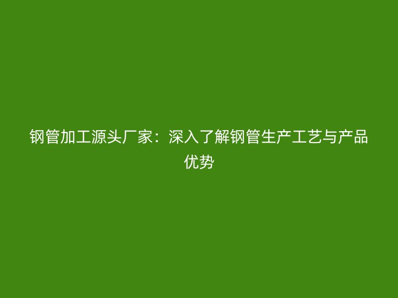 鋼管加工源頭廠家：深入了解鋼管生產工藝與產品優(yōu)勢