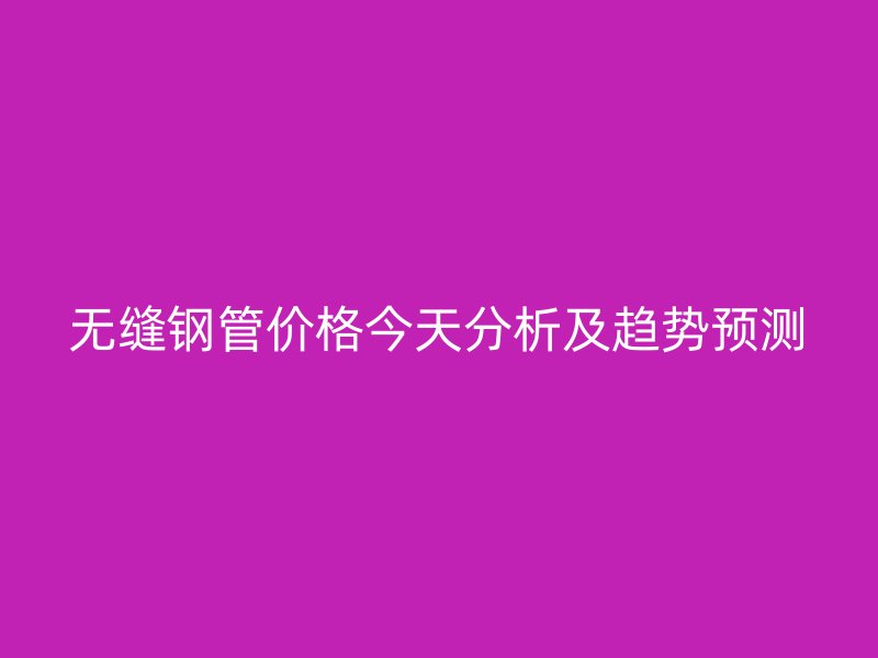 無縫鋼管價格今天分析及趨勢預測
