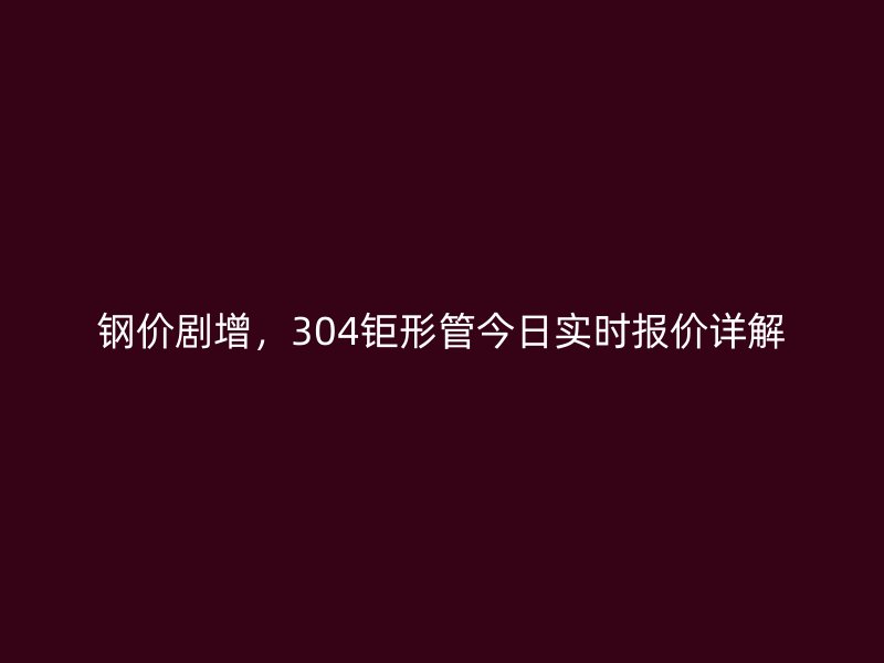 鋼價劇增，304鉅形管今日實時報價詳解