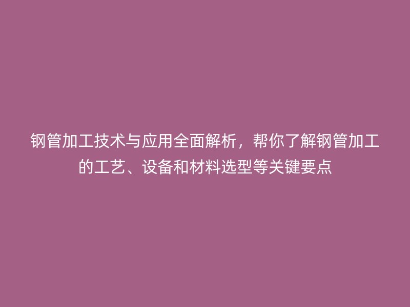 鋼管加工技術與應用全面解析,幫你了解鋼管加工的工藝、設備和材料選型等關鍵要點