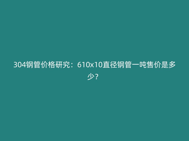 304鋼管價格研究：610x10直徑鋼管一噸售價是多少？