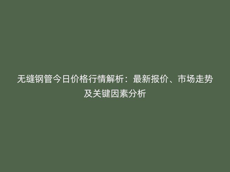 無縫鋼管今日價格行情解析:最新報價、市場走勢及關鍵因素分析