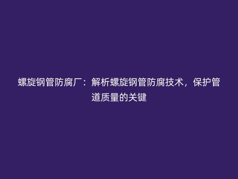 螺旋鋼管防腐廠：解析螺旋鋼管防腐技術，保護管道質量的關鍵