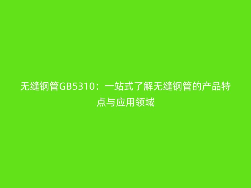 無縫鋼管GB5310:一站式了解無縫鋼管的產品特點與應用領域