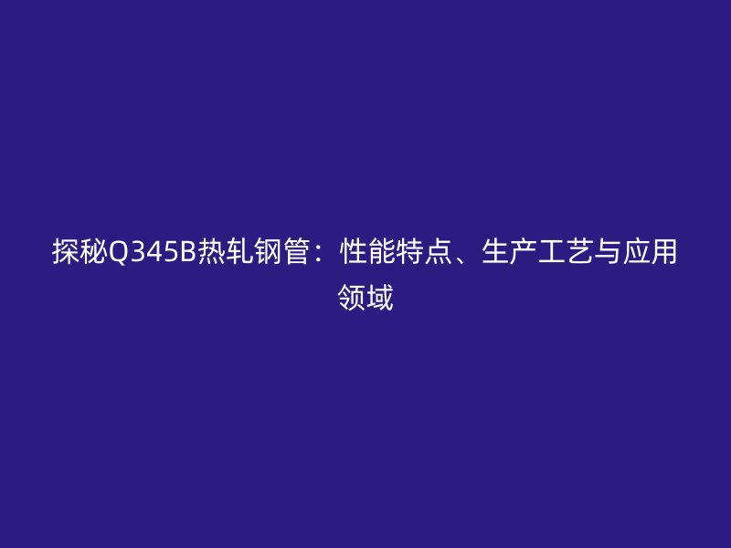 探秘Q345B熱軋鋼管：性能特點(diǎn)、生產(chǎn)工藝與應(yīng)用領(lǐng)域