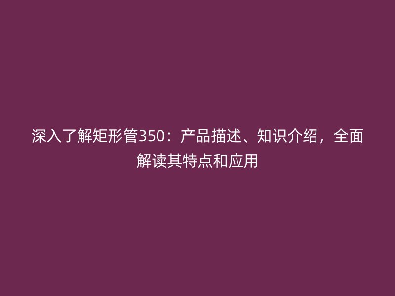 深入了解矩形管350：產品描述、知識介紹，全面解讀其特點和應用