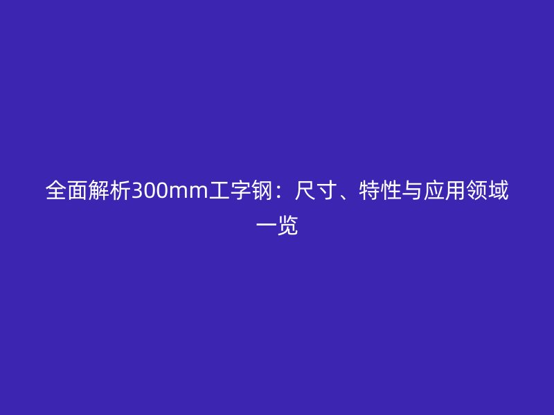 全面解析300mm工字鋼:尺寸、特性與應用領域一覽