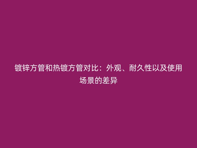 鍍鋅方管和熱鍍方管對比：外觀、耐久性以及使用場景的差異