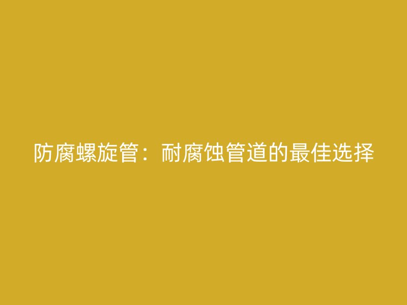 防腐螺旋管：耐腐蝕管道的最佳選擇