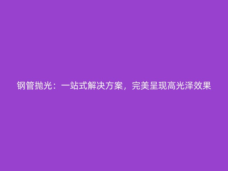 鋼管拋光:一站式解決方案,完美呈現高光澤效果