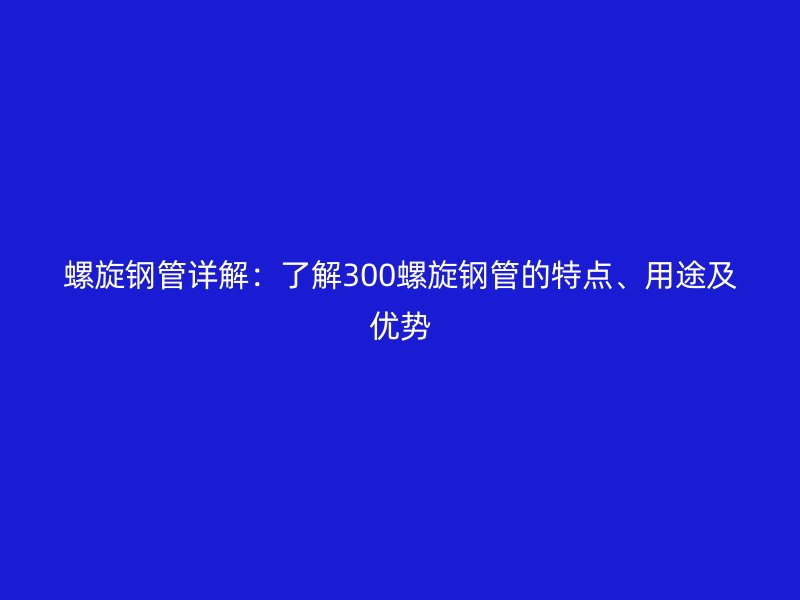螺旋鋼管詳解：了解300螺旋鋼管的特點、用途及優勢