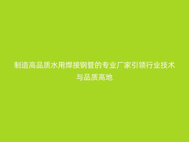 制造高品質水用焊接鋼管的專業廠家引領行業技術與品質高地
