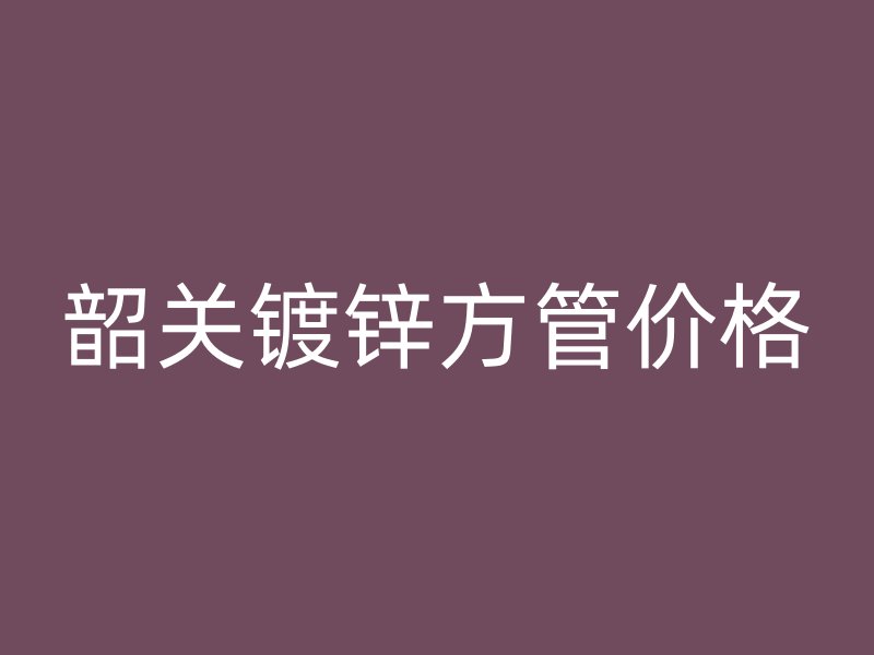 韶關鍍鋅方管價格