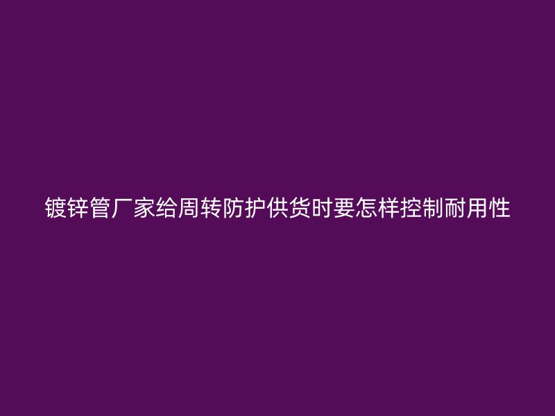 鍍鋅管廠家給周轉(zhuǎn)防護供貨時要怎樣控制耐用性