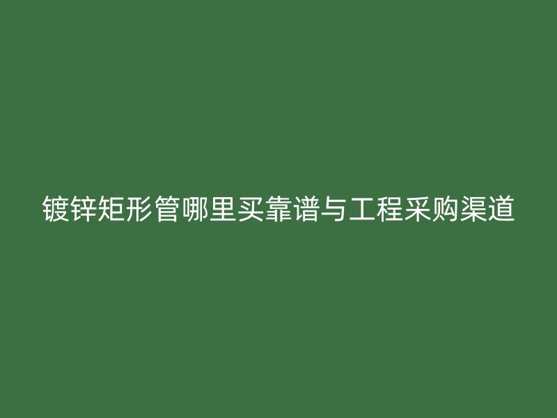 鍍鋅矩形管哪里買靠譜與工程采購渠道