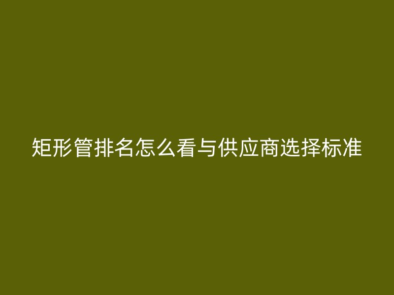 矩形管排名怎么看與供應商選擇標準