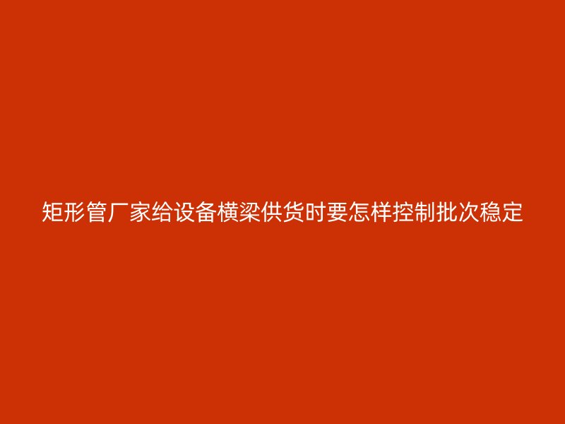 矩形管廠家給設備橫梁供貨時要怎樣控制批次穩定