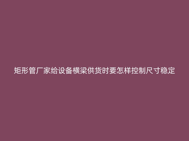 矩形管廠家給設備橫梁供貨時要怎樣控制尺寸穩定