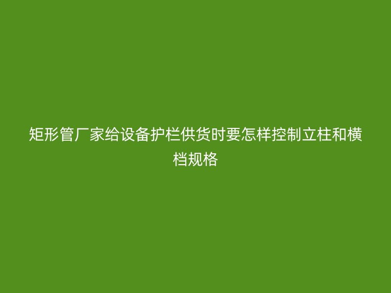 矩形管廠家給設備護欄供貨時要怎樣控制立柱和橫檔規格