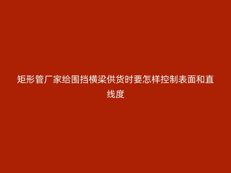 矩形管廠家給圍擋橫梁供貨時要怎樣控制表面和直線度