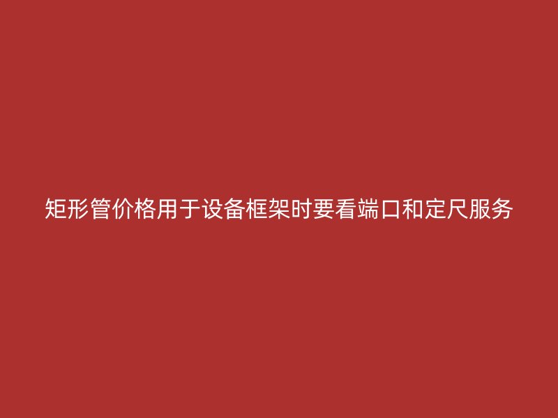 矩形管價格用于設(shè)備框架時要看端口和定尺服務(wù)