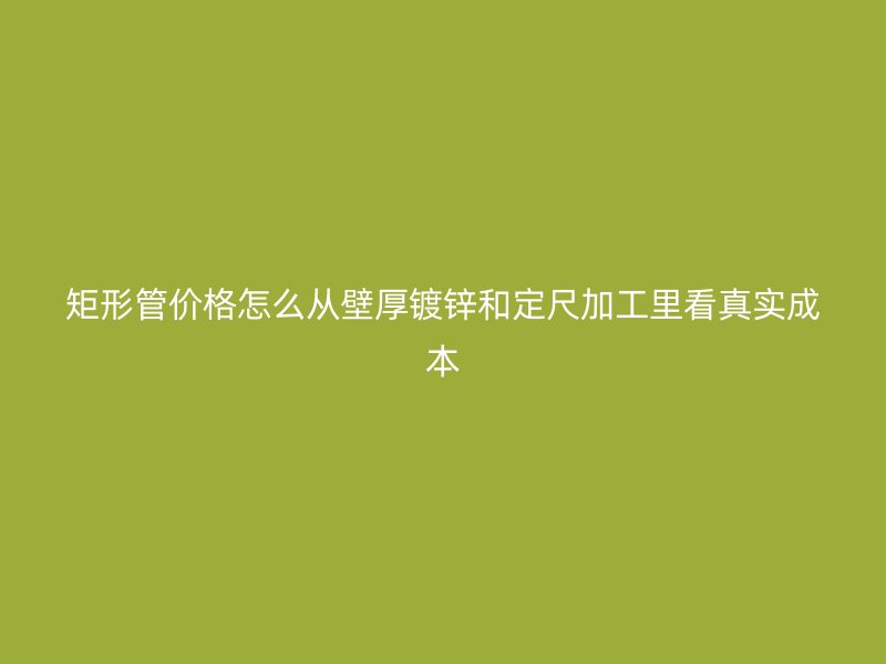矩形管價格怎么從壁厚鍍鋅和定尺加工里看真實成本