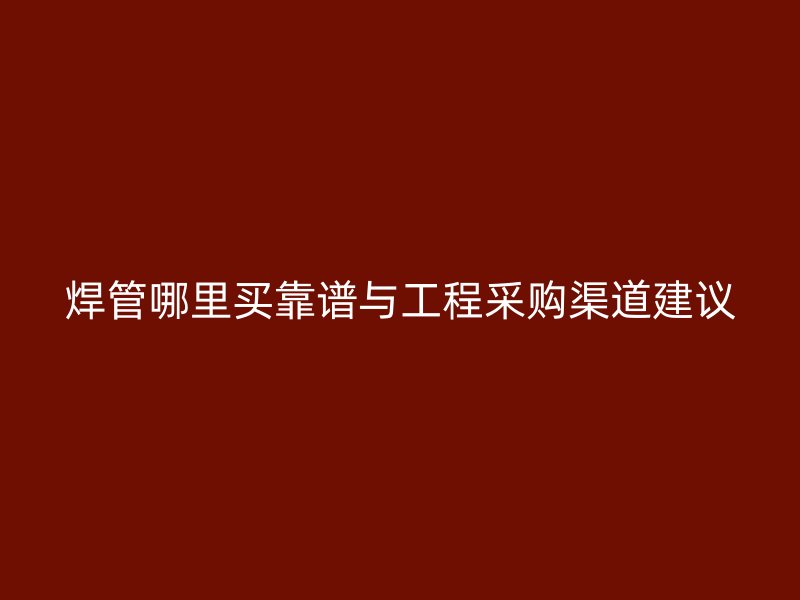 焊管哪里買靠譜與工程采購渠道建議