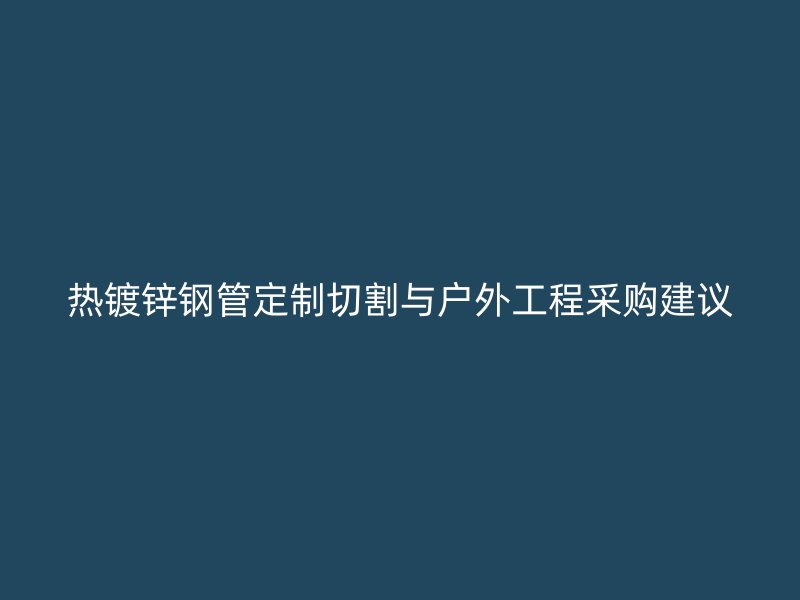 熱鍍鋅鋼管定制切割與戶(hù)外工程采購(gòu)建議