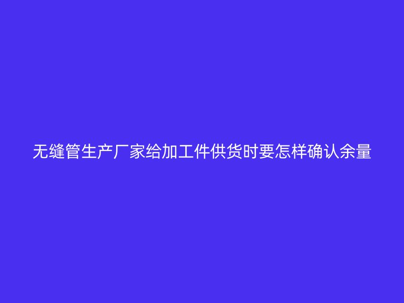 無縫管生產廠家給加工件供貨時要怎樣確認余量
