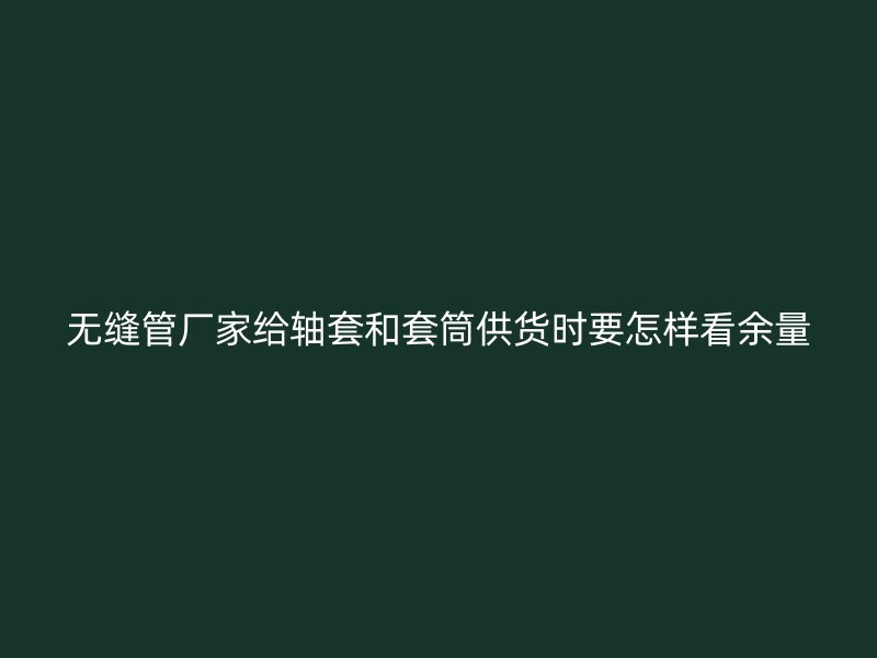 無縫管廠家給軸套和套筒供貨時要怎樣看余量