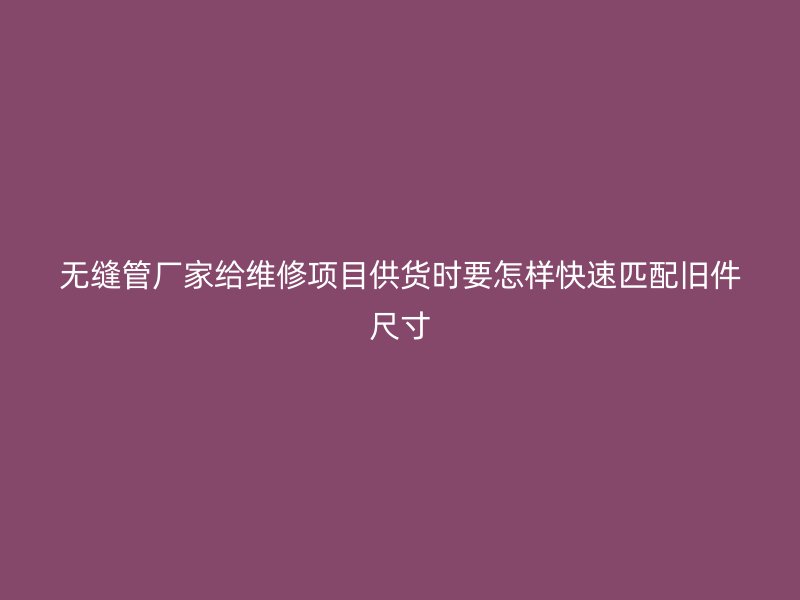 無縫管廠家給維修項目供貨時要怎樣快速匹配舊件尺寸