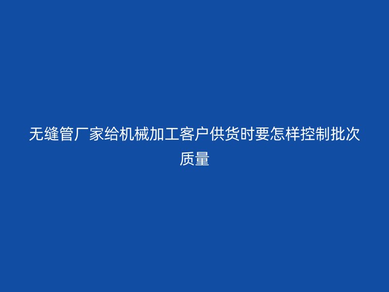 無縫管廠家給機械加工客戶供貨時要怎樣控制批次質量