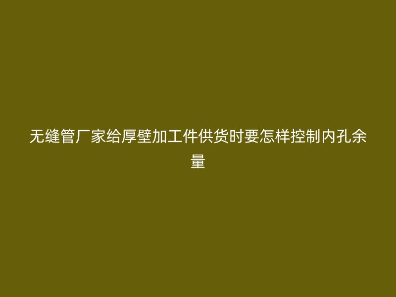 無縫管廠家給厚壁加工件供貨時要怎樣控制內孔余量