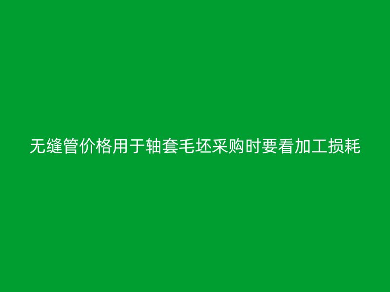 無縫管價格用于軸套毛坯采購時要看加工損耗