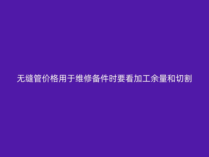 無縫管價格用于維修備件時要看加工余量和切割