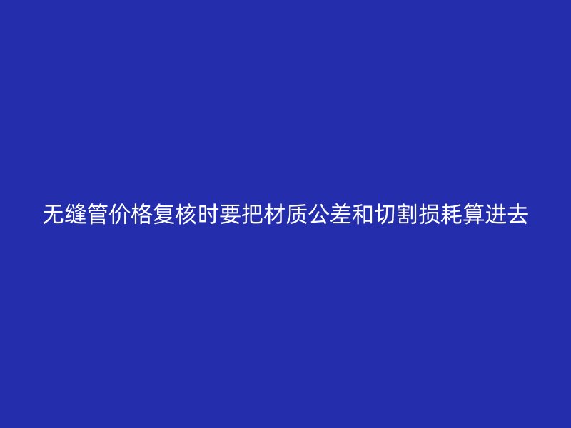 無縫管價格復(fù)核時要把材質(zhì)公差和切割損耗算進(jìn)去