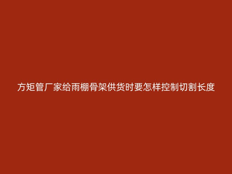 方矩管廠家給雨棚骨架供貨時要怎樣控制切割長度