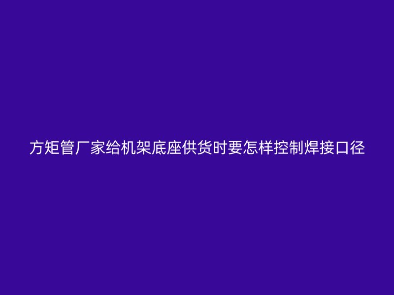 方矩管廠家給機架底座供貨時要怎樣控制焊接口徑