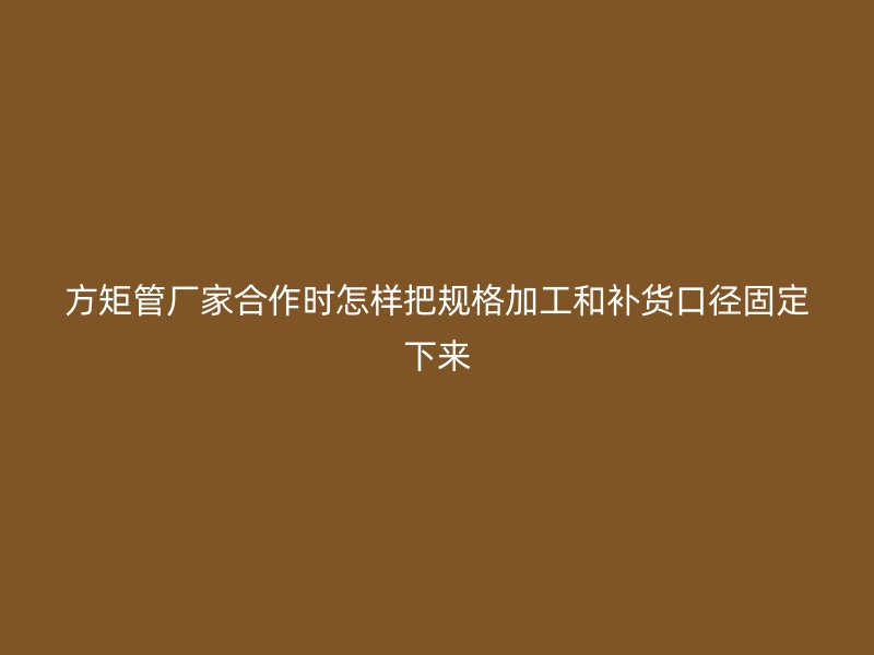 方矩管廠家合作時(shí)怎樣把規(guī)格加工和補(bǔ)貨口徑固定下來