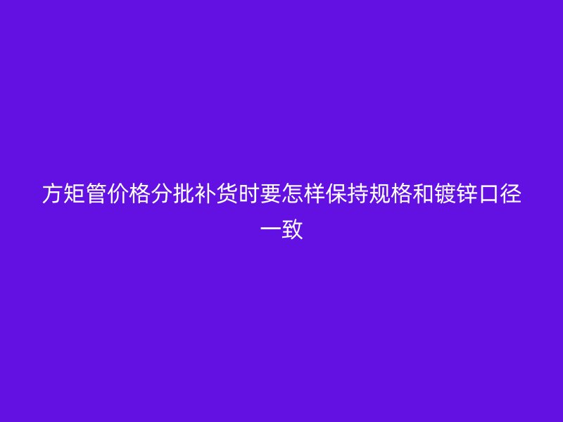 方矩管價格分批補貨時要怎樣保持規格和鍍鋅口徑一致